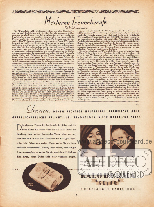 Artikel:
O. V., Moderne Frauenberufe. Die Werbeassistentin.
Werbung:
„Frauen, denen richtige Hautpflege berufliche oder gesellschaftliche Pflicht ist, bevorzugen diese herrliche Seife“, mit Fotografien von Ursula Prinzessin Hohenlohe-Oehringen (Lebensdaten unbekannt) und der österreichischen Filmschauspielerin und Sängerin Liane Haid (1895-2000), Kaloderma Seife, F. Wolff & Sohn, Karlsruhe.
Fotos: unbekannt/unsigniert.