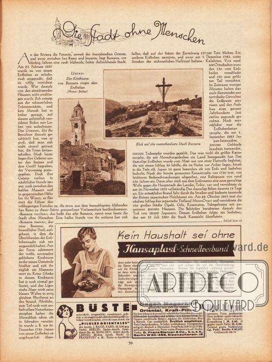 Artikel:
O. V., Die Stadt ohne Menschen.
Der Artikel ist mit zwei Fotografien bebildert. Bilderläuterungen: „Der Kirchturm von Bussana trotzte dem Erdbeben“ sowie „Blick auf die menschenleere Stadt Bussana“; Fotos: Delius.
Werbung:
Hansaplast-Schnellverband;
„Pilules Orientales“ für schöne Büste, erhältlich bei Apoth. J. Ratié, Paris, Hadra-Apoth. Berlin, Spandauer Str. 40, Adler-Apoth. München, Mylius Apoth. Leipzig, Markt 12, Einhorn-Apotheke Frankfurt am Main;
Gegen Magerkeit Oriental. Kraft Pillen, D. Franz Steiner & Co. GmbH, Berlin W 30/469, Eisenacherstr. 16;
Hautkur „Curierma“ gegen Pickel und Mitesser, Gg. Pohl, Berlin S 59/572 Gräfestraße 69-70.