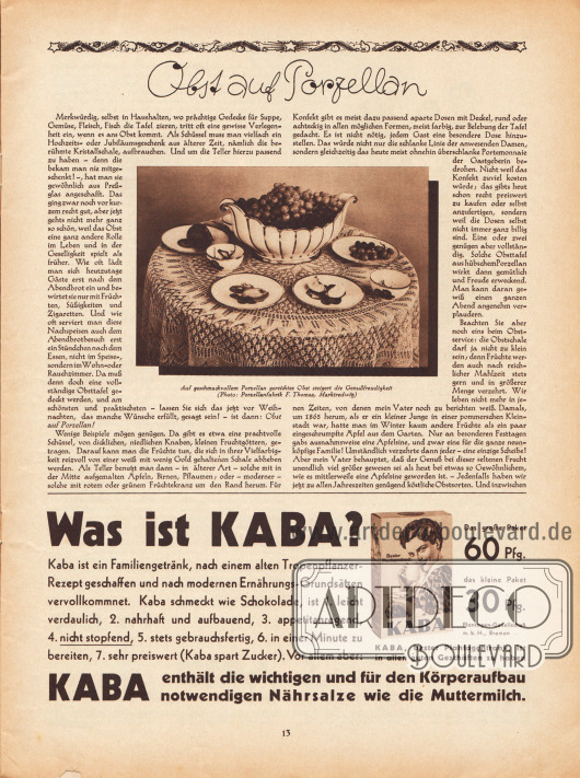 Artikel:
O. V., Obst auf Porzellan.
Zum Artikel wurde eine Fotografie mit der Bildunterschrift veröffentlicht „Auf geschmackvollem Porzellan gereichtes Obst steigert die Genußfreudigkeit“.
Foto: Porzellanfabrik F. Thomas, Marktredwitz.
Werbung:
„Was ist Kaba? Kaba ist ein Familiengetränk, nach einem alten Tropenpflanzer-Rezept geschaffen und nach modernen Ernährungs-Grundsätzen vervollkommnet. Kaba schmeckt wie Schokolade, ist 1. leicht verdaulich, 2. nahrhaft und aufbauend, 3. appetitanregend, 4. nicht stopfend, 5. stets gebrauchsfertig, 6. in einer Minute zu bereiten, 7. sehr preiswert (Kaba spart Zucker). Vor allem aber: Kaba enthält die wichtigen und für den Körperaufbau notwendigen Nährsalze wie die Muttermilch“, Kaba Kakao, Plantagen-Gesellschaft m. b. H., Bremen.