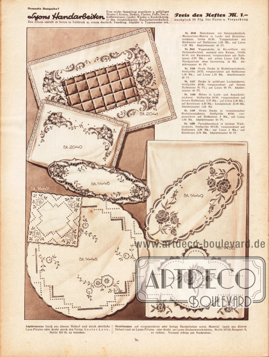 St 2040: Babykissen mit Spitzenabschluß, Margueriten-Motiv in Lock- und Richelieustickerei, Größe 35/45. Vorgezeichnet mit Rückwand auf Halbleinen 1,50 Mk., auf Linon 1,25 Mk. Abplättmuster 40 Pf.
St 2041: Wagendecke in Kuvertform mit Spitzenabschluß, passend zum Kissen, Größe 60/80, mit Rückwand, vorgezeichnet auf Halbleinen 3,75 Mk.; auf prima Linon 3,25 Mk. Handgestickt ohne Garnierung 16 Mk. Abplättmuster 80 Pf.
St 1446: Ovale Decke in Richelieustickerei, Stoffgröße 24/73, vorgezeichnet auf Halbleinen 1,40 Mk.; auf Linon 1,20 Mk. Abplättmuster 40 Pf.
St 1447: Decke in gefälliger Lochstickerei, Stoffgröße 40/40, vorgezeichnet auf feinem Halbleinen 70 Pf.; auf Linon 55 Pf. Abplättmuster 40 Pf.
St 1448: Milieu in Loch- und Ausschnittstickerei, Stoffgröße 80/80, vorgezeichnet auf feinem Halbleinen 2,75 Mk.; auf Linon 2,40 Mk.; auf Reinleinen 4,50 Mk.; handgestickt 22,50 Mk. Abplättmuster 1,60 Mk.
St 1449: Ovale Decke in venezianischer Richelieustickerei, Stoffgröße 40/80, vorgezeichnet auf Halbleinen 2 Mk., auf Linon 1,60 Mk. Abplättmuster 80 Pf.
St 1450 Paradehandtuch in leichter Weißstickerei, Stoffgröße 65/130, vorgezeichnet auf Halbleinen 3,50 Mk.; auf Linon 3 Mk.; auf Reinleinen 4,75 Mk. Abplättmuster 80 Pf.