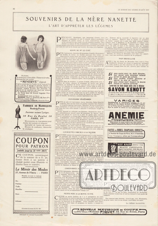 Artikel:
O. V., Souvenirs de la mère Nanette. L’art d’apprêter les légumes.
Links unten befindet sich ein Coupon zum Einsenden und Bestellen von Schnittmustern (ein Schnittmuster als monatliche Prämie, siehe Innenseite des Umschlags).
Werbung:
„Minerve“ Korsetts für 4 bis 16-jährige Mädchen, Henry, Rue J.-J. Rousseau, 23, Paris (1er), Fabricant Charles Féron, Flers-de-l’Orne;
Fabrique de Mannequins, Roehrig-Provot, 10 Rue du Bouloi 10 Paris, 1er;
„Lavez-vous les dents chaque matin avec le délicieux Savon Kenott“, Parfumerie Esthétique, r. Lafayette, 39, Paris;
„Varices immédiatement et radicalement soulagées par le port rationnel des Bas élastiques de V.-A. Claverie“, Fabricant 234, Faubourg Saint-Martin, Paris;
„Anémie, neurasthénie, faiblesse, chlorose – Sirop de Deschiens à l’Hémoglobine “, Dépot G., Deschiens, 9, Rue Paul Baudry, Paris;
„Faites vos Robes, Chapeaux, Corsets“, l‘Institut de Coupe de Paris, 54, R. d’Amsterdam;
Vif Kair, 37, pass. Jouffroy, Paris (Coiffeurs, Parfumeurs, Grand magasins);
„Nouvelle méthode de coupe pour robe, jaquette, corset“, à Madame Piquot, 59, Rue de Rivoli, Paris.