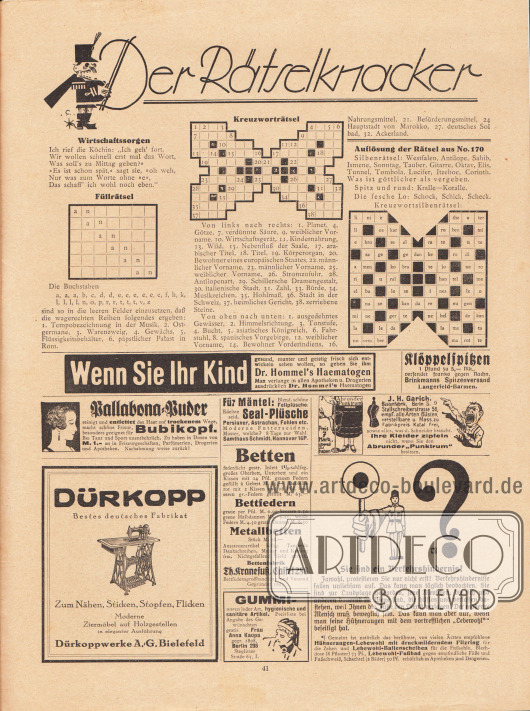 „Der Rätselknacker“. Rätselseite für Rätselfreunde mit der Auflösung der Rätsel aus Nr. 170. Unter den Rätseln sind Wirtschaftssorgen, ein Füllrätsel und ein Kreuzworträtsel.
Werbung:
Dr. Hommel’s Haematogen;
Klöppelspitzen, Brinkmanns Spitzenversand, Langerfeld-Barmen;
Pallabona-Puder zum trockenen Entfetten des Haares;
Dürkopp Nähmaschinen, Dürkoppwerke A.G., Bielefeld;
Seal-Plüsche, Persianer, Astrachan, Fohlen etc., Samthaus Schmidt, Hannover 16 P;
Betten, Bettfedern, Metallbetten, Bettenfabrik Th. Kranefuß, Cassel 288, Bettfederngroßhandel und Versand, gegründet 1895;
Gummiwaren jeder Art, hygienische und sanitäre Artikel, Frau Anna Kaupa, gegründet 1898, Berlin 235, Steglitzer Straße 63, I.;
J. H. Garich Büstenfabrik, Berlin S. 9, Stallschreiberstrasse 56;
„Sie sind ein Verkehrshindernis!“, Hühneraugen-Lebewohl mit druckmilderndem Filzring für die Zehen und Lebewohl-Ballenscheiben für die Fußsohle sowie Lebewohl-Fußbad.