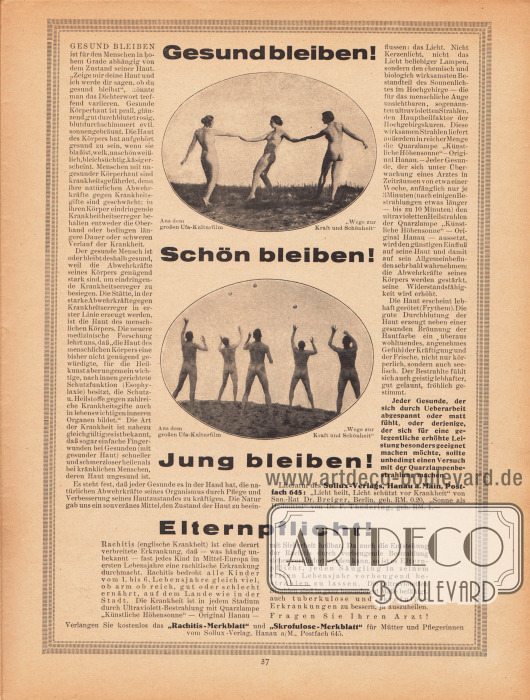 Werbung:
„Gesund bleiben! Schön bleiben! Jung bleiben!“ Literatur des Sollux-Verlags, Hanau a. Main, Postfach 645: „Licht heilt, Licht schützt vor Krankheit“ von San.-Rat Dr. Breiger, Berlin sowie „Sonne als Heilmittel“ von Dr. F. Thedering. Verlangen Sie kostenlos das „Rachitis-Merkblatt“ und „Skrofulose-Merkblatt“ für Mütter und Pflegerinnen vom Sollux-Verlag, Hanau a/M., Postfach 645.
Fotos: Aus dem großen Ufa-Kulturfilm „Wege zur Kraft und Schönheit“ (von 1925).