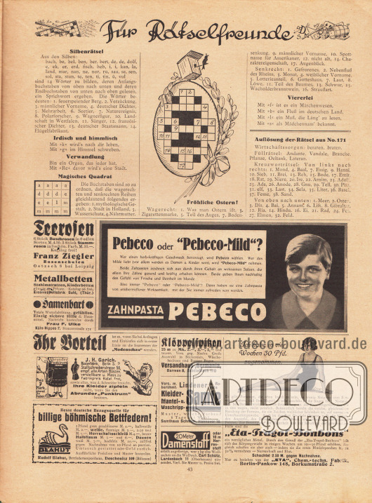 Rätselseite, Für Rätselfreunde mit der Auflösung der Rätsel aus Nr. 171.
Werbung:
Franz Ziegler, Rosenschulen, Oetzsch 8 bei Leipzig;
Metallbetten, Eisenmöbelfabrik Suhl (Thüringen);
Gegen Damenbärte, Frau F. Ulke, Köln-Nippes 7, Neusserstraße 171;
J. H. Garich Büstenfabrik, Berlin S 9, Stallschreiberstrasse 56;
Böhmische Bettfedern, Rudolf Blahut, Bettfedernexporthaus, Deschenitz 109 (Böhmen);
Pebeco Zahnpasta;
Klöppelspitzen, Versandhaus Germania, Barmen 8, Schließfach 170;
Lindener Samte, Samthaus Schmidt, Hannover 16;
Wollweberei Carl Schütz, Lardenbach 11 (Oberhessen);
„Eta-Tragol-Bonbons“, „Eta“ Chem.-techn. Fabrik, Berlin Pankow 148, Borkumstraße 2.