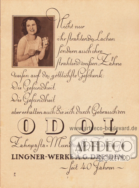 Ganzseitige Werbung:
„Nicht nur ihr strahlendes Lachen sondern auch ihre strahlend-weißen Zähne weisen auf das göttliche Geschenk: Die Gesundheit. Die Gesundheit aber erhalten Sie sich durch Gebrauch von ODOL Zahnpasta – Mundwasser – Zahnbürste“, Lingner-Werke A.G., Dresden – Seit 40 Jahren.
Foto: unbekannte Signatur.