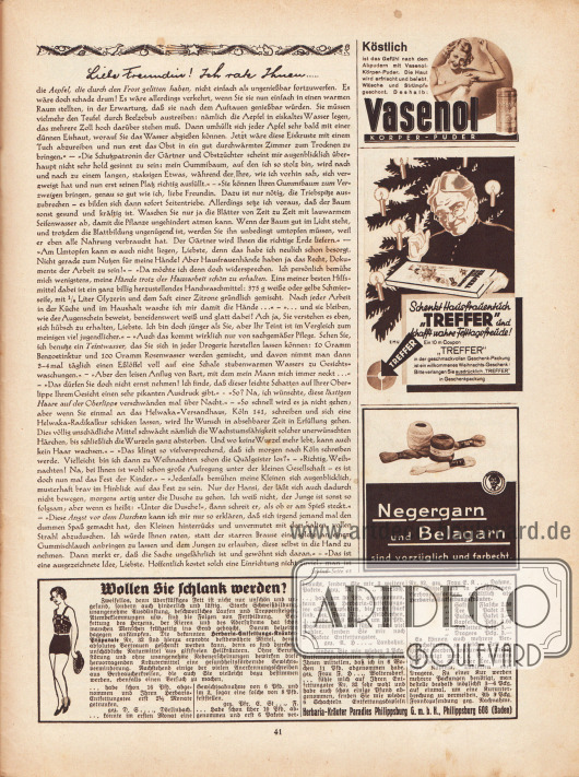 Artikel:
Paula, Anna, Liebe Freundin! Ich rate Ihnen… .
Werbung:
„Köstlich ist das Gefühl nach dem Abpudern mit Vasenol-Körper-Puder“, Vasenol Körper-Puder;
„Schenkt Hausfrauentuch ‚Treffer‘ und schafft wahre Festtagsfreude!“, Treffer Tücher, Zeichnung/Illustration: E.M.U.;
„Negergarn und Belagarn sind vorzüglich und farbecht“;
„Wollen Sie schlank werden?“, Herbaria-Entfettungs-Kräuter-Präparate, Herbaria-Kräuter Paradies Philippsburg G. m. b. H., Philippsburg 608 (Baden).