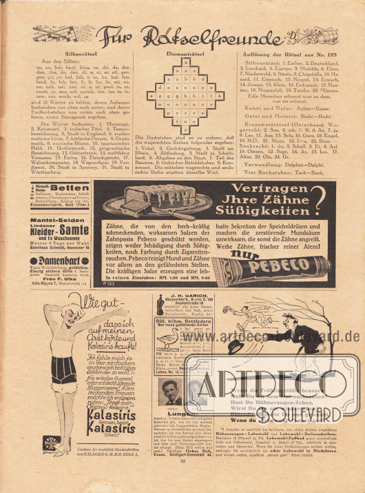 Rätselseite für Rätselfreunde mit der Auflösung der Rätsel aus Nr. 195. Links daneben befinden sich ein Silbenrätsel und ein Diamanträtsel.
Werbung:
Eisen-, Metall- oder Holz-Betten, Stahlmatr., Kinderbetten, Schlafzimmer und Chaiselongues, Eisenmöbelfabrik in Suhl (Thüringen);
Mantel-Seiden, Lindener Kleider-Samte und 1a Waschsamte, Samthaus Schmidt, Hannover 16;
Gegen Damenbart totale Wurzelabtötung, Frau F. Ulke, Köln-Nippes 7, Neusserstraße 171;
„Vertragen Ihre Zähne Süßigkeiten?“, Pebeco Zahnpasta in der reinen Zinntube;
„Wie gut – dass ich auf meinen Arzt hörte und Kalasiris kaufte!“, Klasiris Leibbinde (Hüfthalter), Klasiris G. m. b. H., Köln, L.;
J. H. Garich Büstenfabrik, Berlin C. 109, Seydelstraße 18;
Bill. Böhm. Bettfedern, Benedikt Sachsel, Lobes, No. 13, bei Pilsen, Böhmen;
Kostenloser Ratschlag an Lungenkranke und Tuberkuloseleidende, Fabrikant Hch. Ernst, Stuttgart-Cannstatt 44;
Hühneraugen-Lebewohl, Lebewohl-Ballenscheiben und Lebewohl-Fußbad.