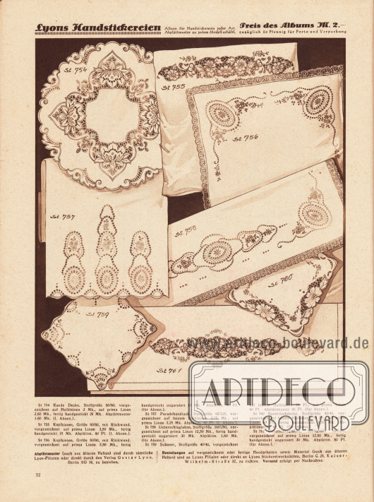 St 754: Runde Decke, Stoffgröße 80/80, vorgezeichnet auf Halbleinen 3 Mk., auf prima Linon 2,60 Mk., fertig handgestickt 26 Mk. Abplättmuster 1,60 Mk. (f. Abonn.).
St 755: Kopfkissen, Größe 80/80, mit Rückwand, vorgezeichnet auf prima Linon 3,50 Mk., fertig handgestickt 15 Mk. Abplättm. 80 Pf. (f. Abonn.).
St 756: Kopfkissen, Größe 80/80, mit Rückwand, vorgezeichnet auf prima Linon 3,50 Mk., fertig handgestickt ungarniert 15 Mk. Abplättm. 80 Pf. (für Abonn.).
St 757: Paradehandtuch, Stoffgröße 65/125, vorgezeichnet auf feinem Halbleinen 3,75 Mk., auf prima Linon 3,25 Mk. Abplättm. 80 Pf. (f. Abonn.).
St 758: Überschlaglaken, Stoffgröße 160/250, vorgezeichnet auf prima Linon 12,50 Mk., fertig handgestickt ungarniert 30 Mk. Abplättm. 1,60 Mk. (für Abonn.).
St 759: Schoner, Stoffgröße 40/40, vorgezeichnet auf feinem Halbleinen 75 Pf., auf prima Linon 60 Pf. Abplättmuster 40 Pf. (für Abonn.).
St 760: Nachttischdecke, Stoffgröße 40/40, vorgezeichnet auf feinem Halbleinen 75 Pf., auf prima Linon 60 Pf., fertig handgestickt 8,50 Mk. Abplättmuster 40 Pf. (für Abonn.).
St 761: Überschlaglaken, Stoffgröße 160/250, vorgezeichnet auf prima Linon 12,50 Mk., fertig handgestickt ungarniert 30 Mk. Abplättm. 80 Pf. (für Abonn.).