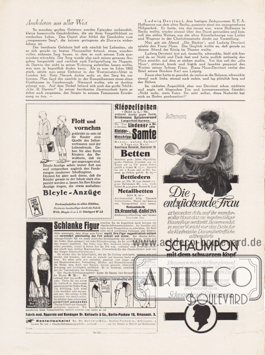 Artikel:
O. V., Anekdoten aus aller Welt.
Werbung:
„Flott und vornehm gekleidet zu sein ist für Kinder eine Quelle des Selbstvertrauens und der Lebensfreude“, Bleyle-Anzüge, Fabrik Wilh. Bleyle G. m. b. H. Stuttgart W 23;
Klöppelspitzen, Brinkmanns Spitzenversand, Langerfeld-Barmen;
Lindener u. Royala Kleider- u. Waschripp-Samte, Samthaus Schmidt, Hannover 16;
Betten, Bettfedern, Metallbetten, Bettenfabrik Th. Kranefuß, Cassel 288, Bettfederngroßhandlung und Versand, Gegründet 1895;
„Schlanke Figur erreichen Sie im Augenblick durch Anlegen des ‚Sascha-Selbstmassiergürtels‘“, Fabrik med. Apparate und Bandagen Dr. Ballowitz & Co., Berlin-Pankow 10, Arkonastr. 3;
„Die entzückende Frau ist besonders stolz auf ihr wundervolles Haar, das sie regelmäßiger Haarpflege verdankt. Sie verwendet in weiser Vorsicht nur das Beste für die Kopfwäsche: Das unübertreffliche altbewährte Schaumpon mit dem schwarzen Kopf“, Schwarzkopf-Schaumpon, das Haarshampoo wird durch eine Fotografie der Filmschauspielerin Anna Lisa Ryding (1903-1982) präsentiert.
Foto: unbekannt/unsigniert.