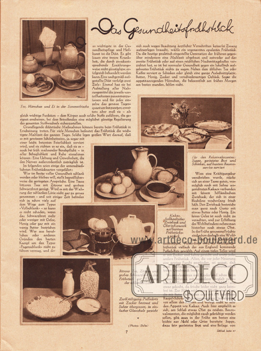 Artikel:
O. V., Das Gesundheitsfrühstück.
Mit fünf fotografischen Bildern mit den Bildunterschriften „Tee, Hörnchen und Ei in der Sommerfrische“, „Für den Rekonvaleszenten: Suppe, geröstetes Brot und Schinken, auf buntem Bauernservice serviert“, „Kakao, holländischer Zwieback und Obst in Keramik auf buntem Frühstücksgedeck“, „Bitterer Tee, Zitrone und grobes Schwarzbrot - das Frühstück zur Wahrung der schlanken Linie“ sowie „Zur Kräftigung: Puffedreis mit Zucker bestreut und Sahne übergossen, in einfacher Glasschale gereicht“.
Fotos: Delia.