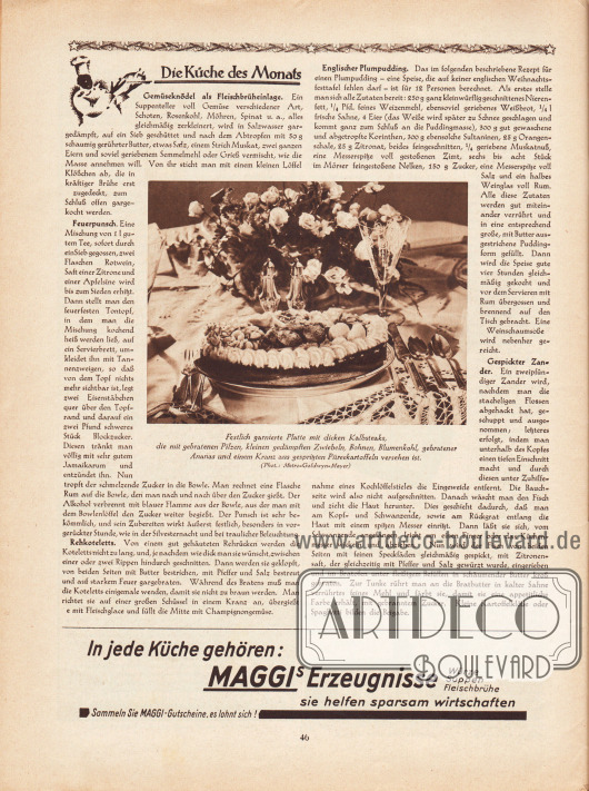 Artikel:
O. V., Die Küche des Monats (Gemüseknödel als Fleischbrüheinlage, Feuerpunsch, Rehkoteletts, Englischer Plumpudding, Gespickter Zander).
In der Mitte befindet sich das Foto einer festlichen Tafel mit der Bildunterschrift „Festlich garnierte Platte mit dicken Kalbsteaks, die mit gebratenen Pilzen, kleinen gedämpften Zwiebeln, Bohnen, Blumenkohl, gebratener Ananas und einem Kranz aus gespritzten Püreekratoffeln versehen ist“.
Foto: Metro-Goldwyn-Mayer.
Werbung:
„In jede Küche gehören: Maggi’s Erzeugnisse – Würze, Suppen, Fleischbrühe – sie helfen sparsam wirtschaften“, Maggi Erzeugnisse.