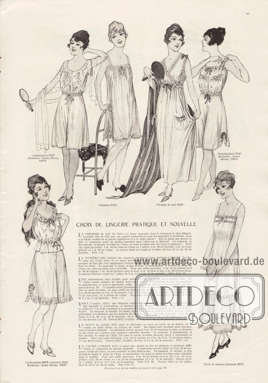 „Auswahl an praktischer und neuer Damenunterwäsche“ (frz. „Choix de lingerie pratique et nouvelle“).
9347 & 10410: Einteilige Hemd-Höschen-Kombination mit bogiger Abschlusskante und weitem Beinkleid. Nainsook (leichter Baumwollmusselin), Madapolam (feiner, leicht glänzender Baumwollstoff), feines Perkal, Crêpe de Chine, Wascheide oder Waschsatin werden zur Herstellung dieses Modells empfohlen. Für die Stickereien siehe Abplättmuster 10410.
9353: Langes Unterhemd mit Säumchen, Spitze, Hohlnähten und Schleife. Zur Herstellung werden Nainsook, Bombasine, feines Perkal, Madapolam, Batist, Crêpe de Chine oder Waschseide empfohlen.
9345: Langes Nachthemd mit aufgesetzten Taschen, Spitze, Hohlnähten und Schleifchen. Zur Erstellung des Modells werden Nainsook, feines Perkal, Batist, Crêpe de Chine oder Waschseide angeraten.
9343 & 10624: Einteilige Hemd-Höschen-Kombination mit schmalen Trägern, Zugband am Ausschnitt, Schleifchen und bogiger Abschlusskante. Die Stickerei kann mit Hilfe des Abplättmusters 10624 nachgearbeitet werden. Für eine elegante Version dieses Modells sollten Nainsook, Batist, Crêpe de Chine, Seide oder Waschseide verwendet werden. Für ein solideres Modell sind Madapolam oder Perkal angebracht.
8478, 9341 & 10651: Zweiteilige Kombination bestehend aus Damenuntertaille und Schlupfhöschen mit weitem Beinkleid. Die Untertaille ist mit zwei Bändchen am Ausschnitt und Taille verengt. Beide Bändchen enden mit einer Schleife. Die dekorative Stickerei kann mit dem Abplättmuster 10651 erstellt werden. Höschen mit Knopfschluss und Rüsche. Nainsook, Batist, feines Perkal, Bombasine, Crêpe de Chine, Musseline, Seide oder Waschsatin sind die Stoffe der Wahl.
8973: Langer Prinzess-Unterrock mit Trägern, Spitzeneinsätzen und leicht gereiht angebrachtem Volant aus Akkordeon-Plissee. Zur Herstellung des Unterrockes werden Nainsook, Batist, Linon, Kreppstoffe, Seide oder Waschseiden empfohlen.