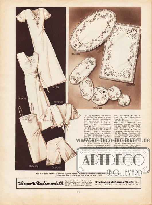 St 1731: Nachthemd aus weißem Wäschestoff mit hübscher Lochstickerei. Kurze Puffärmelchen.
St 1732: Ärmelloses Nachthemd aus weißem Batist mit Stickereimotiven. Seitlich gebundener Gürtel. Dazu gehört das Jäckchen St 1733.
St 1733: Hübsches Bettjäckchen aus Batist, passend zu St 1732. Die glockig geschnittenen Ärmelchen sind mit Lochstickerei garniert.
St 1734: Das Taghemd aus weißem Batist bildet mit dem Beinkleid St 1735 eine hübsche Garnitur. Zierliche Lochstickerei und Hohlnähte als Garnierung.
St 1735: Beinkleid aus weißem Batist, mit Lochstickerei und Hohlnähten versehen. Dazu gehört das Modell St 1734.
St 1736: Ovales Deckchen mit zarter Lochstickerei und Spitzenabschluß. Fertige Größe 30/50 cm; vorgezeichnet auf Batist ohne Spitze 75 Rpf., auf Linon 60 Rpf. Abplättmuster Preis 40 Rpf.
St 1737: Rechteckiges Zier- oder Nachttischdeckchen mit Lochstickerei. Fertige Größe 31/50 cm; vorgezeichnet auf Batist 75 Rpf., auf Linon 60 Rpf., auf Reinleinen RM 1,10. Abplättmuster Preis 40 Rpf.
St 1738: Fünfteilige Toilettentisch-Garnitur mit Lochstickerei und Langetten-Abschluß. Stoffgröße für 5 Teile 45/50 cm. Vorgezeichnet auf Linon 80 Rpf., auf Batist RM 1,-. Abplättmuster Preis 40 Rpf.