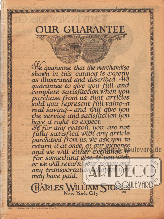 Die Zufriedenheitsgarantie des New Yorker Versandhauses Charles William Stores Inc.
„UNSERE GARANTIE. Wir garantieren, dass die in diesem Katalog gezeigte Ware genauestens abgebildet und beschrieben ist. Wir garantieren Ihnen vollste Zufriedenheit, wenn Sie bei uns kaufen; dass die Ihnen verkauften Artikel vollwertig sind – mit echter Ersparnis – und dass diese den Ihnen mit vollem Recht zustehenden Nutzen und absolute Zufriedenheit bringen.
Falls Sie aus irgendeinem Grund nicht vollständig mit einem bei uns gekauften Artikel zufrieden sein sollten, bitten wir Sie die Lieferung ganz auf unsere Kosten zurückzuschicken. Im Gegenzug werden wir Ihnen, wenn Sie es wünschen, die Ware tauschen oder Ihnen Ihr Geld sowie sämtliche Versandkosten erstatten, welche Sie eventuell gezahlt haben.“
(engl. „OUR GUARANTEE. We guarantee that the merchandise shown in this catalog is exactly as illustrated and described. We guarantee to give you full and complete satisfaction when you purchase from us; that articles sold you represent full value – a real saving – and will give you the service and satisfaction you have a right to expect.
If, for any reason, you are not fully satisfied with any article purchased from us, we ask you to return it at once, at our expense and we will either exchange it for something else, if you wish, or we will return your money and any transportation charges you may have paid.“)
