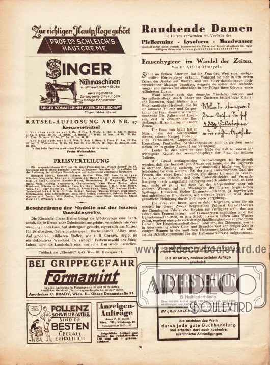 Rätsel-Auflösung aus Nr. 97 und Bekanntgabe der Gewinnerinnen.
Artikel:
Offergeld, Dr. Alfred, Frauenhygiene im Wandel der Zeiten.
Werbung:
„Zur richtigen Hautpflege gehört Prof. Dr. Schleich’s Hautcreme“;
Singer Nähmaschinen Aktiengesellschaft;
„Rauchende Damen und Herren verwenden mit Vorliebe das Pfefferminz – Lysoform – Mundwasser“;
„Wollen Sie abmagern? Dann kaufen Sie sich 4 dKg Fukabohnen in der nächsten Apotheke“;
„Bei Grippegefahr Formamint“, Apotheker C. Brady, Wien, II., Obere Donaustraße 91;
Pollenz Schweissblätter;
Bibliographisches Institut AG in Leipzig, siebte, neubearbeitete Auflage von Meyers Lexikon.
Information des Verlages für Anzeigenaufträge: Aufnahme durch F. C. Buss, Wien, VII., Kircheng. 24, Fernsprecher B-37-1-36; Entgeltliche Artikel und Notizen im redaktionellen Teil sind mit + gekennzeichnet.
