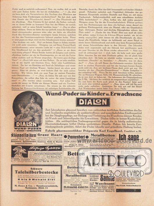 Artikel:
Paula, Anna, Liebe Freundin! Ich rate Ihnen… .
Werbung:
„Wund-Puder für Kinder u. Erwachsene, Dialon, Fabrik pharmaceutischer Präparate Karl Engelhard, Frankfurt a. M.;
Klöppelspitzen, Brinkmanns Spitzenversand, Langerfeld-Barmen;
„Graue Haare erhalten Naturfarbe und Jugendfrische ohne zu färben“, Sanitas Fürth in Bayern, Flössaustraße 23;
„Lästige Haare im Gesicht u. am Körper entfernt sofort radikal nur mein ‚Hewalin-Haarentferner‘“, alleiniger Fabrikant H. Wagner, Köln 133, Blumenthalstr. 99;
„Schwere Tafelsilberbestecke 90 Gr. versilbert“, auf 6 bis 9 Monate Ziel, M. Haas & Co. / Metallwarenfabrik, Mettmann, Rhld. 74;
Gegen Damenbart, Frau F. Ulke, Köln-Nippes 7, Neusserstraße 171;
Betten, Bettfedern, Metallbetten, Bettenfabrik Th. Kranefuß, Cassel 288, Bettfederngroßhandlung und Versand, Gegründet 1895;
Metallbetten, Stahlmatratzen, Kinderbetten, Eisenmöbelfabrik Suhl, Thüring.;
Steppdecken und Daunendecken, Endler Steppdeckenfabrik, Berlin, Köpenicker Straße 98;
„Volle Formen, Erprobtes billiges Mittel gibt Dame diskr. u. kostenlos bekannt. Gefl. Anfragen an Postfach 114, Köln 46“;
Einfaches Mittel gegen „!!Pickel, Mittesser!!“, Frau M. Poloni, Hannover A. 76, Edenstraße 30 A;
Lindener Samte, Waschsamt, Samthaus Schmidt, Hannover 16;
„Ich sage Ihnen, wer Sie sind und was Sie von anderen zu halten haben“, eigene oder fremde Handschriftenanalyse, Dr. phil. Grothe, Berlin W. 57, Dennewitzstraße 9 G.;
Hemdentuche, Großversandhaus Max Frank, Baden-Baden 117.