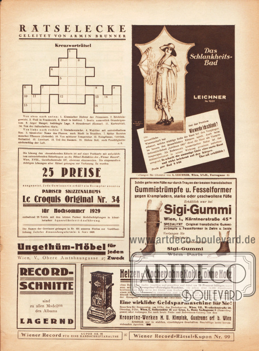 Rätselecke mit Kreuzworträtsel. Das Rätsel ist Teil des Preisausschreibens bei dem das Pariser Skizzenalbum „Le Croquis Original“ Nr. 34 für Hochsommer 1929 mit 26 Tafeln und Aquarellkolorit-Ausführungen zu gewinnen ist. Letzter Einsendungstermin: 5. März 1929.
Werbung:
Das Schlanksheitsbad Leichner No. 1001, L. Leichner, Wien, XVIII., Ferrogasse 35;
Gummistrümpfe und Fesselformer gegen Krampfadern, starke oder geschwollene Füße, Sigi-Gummi, Wien, I., Kärntnerstraße 45 R;
Ungethüm-Möbel für jeden Zweck, Wien, V., Obere Amtshausgasse 27;
Eigenwerbung des Verlages Société Graphique „Record-Schnitte sind zu allen Modellen des Albums lagernd“;
„Heizen u. Kochen ohne Kohle, ohne Holz“, „Kronprinz“-Petrolgas-Maschine, Kronprinz-Werke M. U. Kimpink, Guntramsdorf b. Wien.