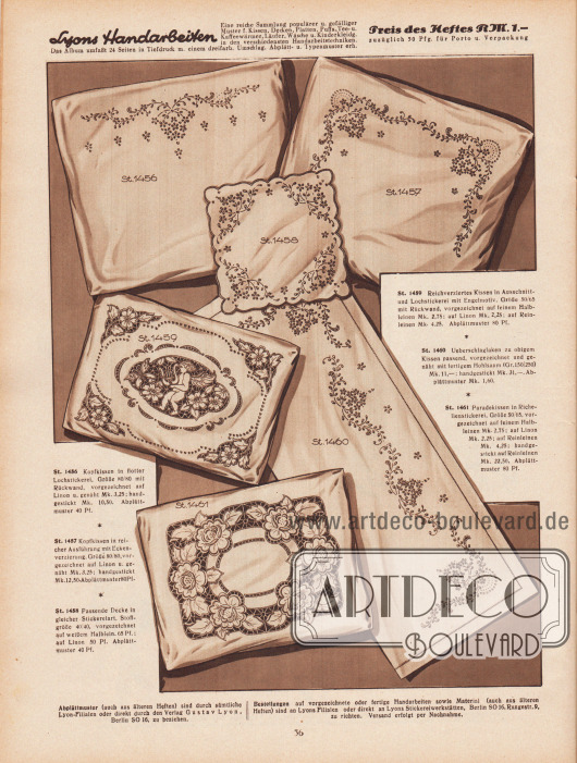 St 1456: Kopfkissen in flotter Lochstickerei, Größe 80/80 mit Rückwand, vorgezeichnet auf Linon u. genäht Mk. 3,25; handgestickt Mk. 10,50. Abplättmuster 40 Pf.
St 1457: Kopfkissen in reicher Ausführung mit Eckenverzierung, Größe 80/80, vorgezeichnet auf Linon u. genäht Mk. 3,25; handgestickt Mk. 12,50. Abplättmuster 80 Pf.
St 1458: Passende Decke in gleicher Stickereiart, Stoffgröße 40/40, vorgezeichnet auf weißem Halbleinen 65 Pf.; auf Linon 50 Pf. Abplättmuster 40 Pf.
St 1459: Reichverziertes Kissen in Ausschnitt- und Lochstickerei mit Engelmotiv. Größe 50/65 mit Rückwand, vorgezeichnet auf feinem Halbleinen Mk. 2,75; auf Linon Mk. 2,25; auf Reinleinen Mk. 4,25. Abplättmuster 80 Pf.
St 1460: Überschlaglaken zu obigem Kissen passend, vorgezeichnet und genäht mit fertigem Hohlsaum (Gr. 150/250) Mk. 11,-; handgestickt Mk. 31,-. Abplättmuster Mk. 1,60.
St 1461: Paradekissen in Richelieustickerei, Größe 50/65, vorgezeichnet auf feinem Halbleinen Mk. 2,75; auf Linon Mk. 2,25; auf Reinleinen Mk. 4,25; handgestickt auf Reinleinen Mk. 22,50. Abplättmuster 80 Pf.