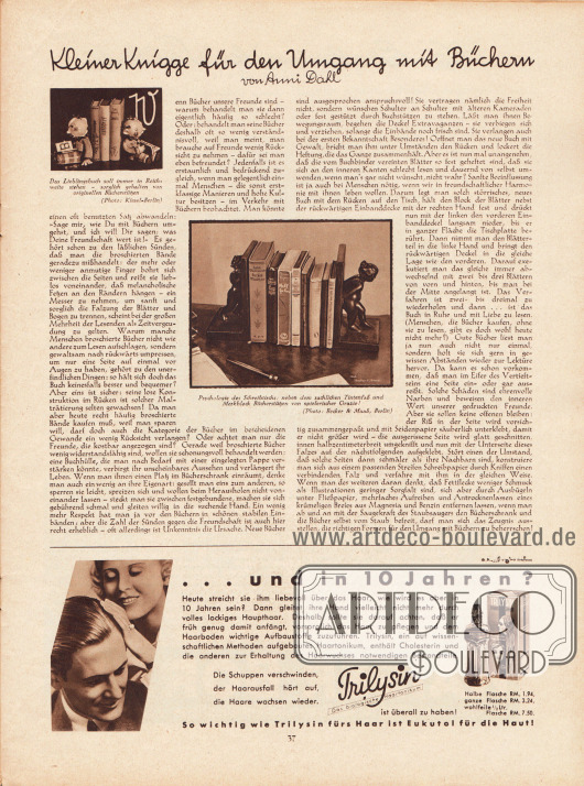 Artikel:
Dahl, Anni, Kleiner Knigge für den Umgang mit Büchern.
Der Zeitschriftenartikel ist um zwei Fotografien ergänzt mit den Bildunterschriften „Das Lieblingsbuch soll immer in Reichweite stehen - sorglich gehalten von originellen Bücherstützen“ und „Psychologie des Schreibtischs: neben dem sachlichen Tintenfaß und Merkblock Bücherstützen von spielerischer Grazie!“.
Fotos: Kiesel-Berlin; Becker & Maaß, Berlin.
Werbung:
Trilysin, „Die Schuppen verschwinden, der Haarausfall hört auf, die Haare wachsen wieder.“