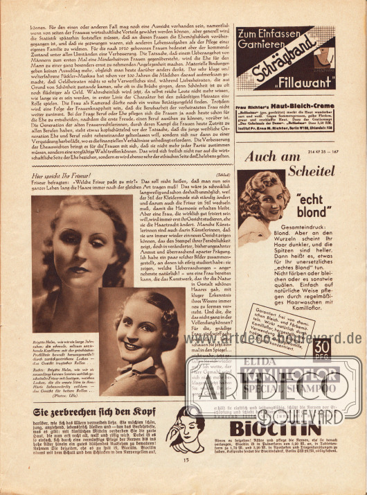 Artikel:
Rudolphi, R., Die Eheaussichten werden besser;
Wentz, Paulina, Hier spricht Ihr Friseur!
Der zweite ist mit zwei Fotografien der deutschen Filmschauspielerin Brigitte Helm (1906-1996) ergänzt. Die Bildunterschriften lauten „Brigitte Helm, wie wir sie lange Jahre sahen: die schmale, seltsam anziehende Kopfform mit der griechischen Profilline bewußt herausgemeißelt durch zurückgestrichene Locken - das Gesicht tragischer Rollen...“ und „Rechts: Brigitte Helm, wie wir sie neuerdings kennen lernten: seitlich gescheitelte Frisur mit lustigen, weichen Locken, die die ernste Stirn in ihrer Härte liebenswürdig mildern - das Gesicht für heitere Rollen...“. Fotos: Ufa.
Werbung:
Zum Einfassen, Garnieren: Schrägband „Fillawant“;
Frau Richter's Haut-Bleich-Creme, Institut Fr. Erna M. Richter, Berlin W 160, Uhlandstr. 158;
Elida Kamilloflor Special Shampoo;
Biocitin, Biocitinfabrik, Berlin SW 29/M.