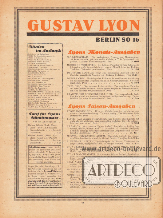 Eigenwerbung und Information des Verlages Gustav Lyon, Berlin SO 16.
Links befinden sich eine Auflistung sämtlicher Auslandsfilialen in Europa, Amerika, Afrika und Australien sowie die Tarife für Lyon’s Schnittmuster und Abplättmuster.
Lyons Monatsausgaben: Modenschau, Moderne Toiletten, Deutsche Modelle, Wiener Chic, Très Chic, Praktische Schneiderkleider.
Lyons Saison-Ausgaben (halbjährlich): Lyons Modealbum, Elite, Création, Mäntel- und Kostüm-Album, Blusen-Neuheiten, Lyons Kindermoden, Lyons Wäschealbum, Ball-Album, Masken-Album, Moderne Hüte, Lyons Handstickereien.