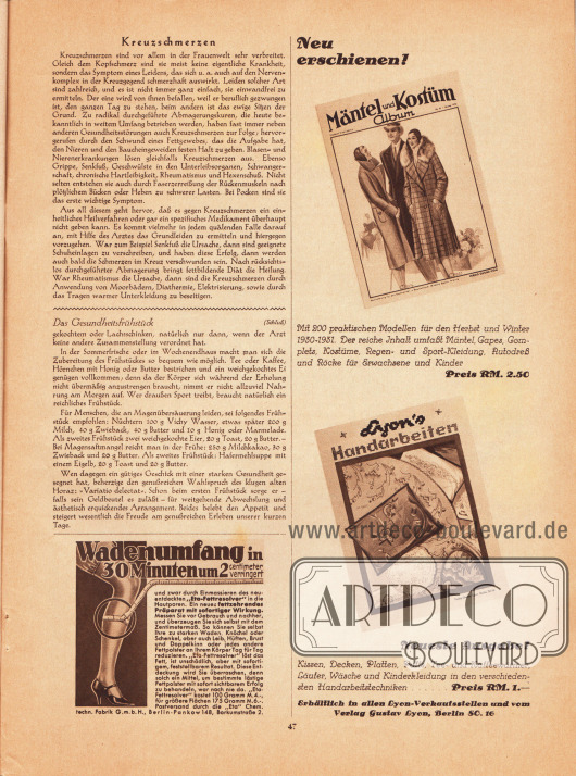 Artikel:
O. V., Ärztlicher Ratgeber (Kreuzschmerzen);
O. V., Das Gesundheitsfrühstück.
Werbung:
Wadenumfang in 30 Minuten um 2 Zentimeter verringert, „Eta“ Chem.techn. Fabrik GmbH, Berlin-Pankow 148, Borkumstraße 2;
Eigenwerbung des Verlages Gustav Lyon für die Herbst-Winter Ausgaben 1930-31 der verlagseigenen Zeitschriften „Mäntel und Kostüm Album“ und „Lyon's Handarbeiten“. Die Hefte sind für jeweils 2,50 und 1 RM in den Lyon-Verkaufsstellen oder direkt über den Verlag erhältlich.