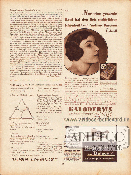 Artikel:
Paula, Anna, Liebe Freundin! Ich rate Ihnen... .
Darunter befinden sich die Auflösungen der Rätsel und Denksportaufgaben aus Heft Nr. 223.
Werbung:
Kaloderma Seife, F. Wolff & Sohn, Karlsruhe;
Eigenwerbung Gustav Lyon „Anzeigen in unserer Frauen-Zeitschrift haben stets Erfolg“;
Seide, Samt und Waschsamt, Samthaus Schmidt, Hannover 16;
Entfernung lästiger Haare, F. Ulke, Köln-Nippes 7, Neußerstraße 171;
Negergarn und Belagarn.