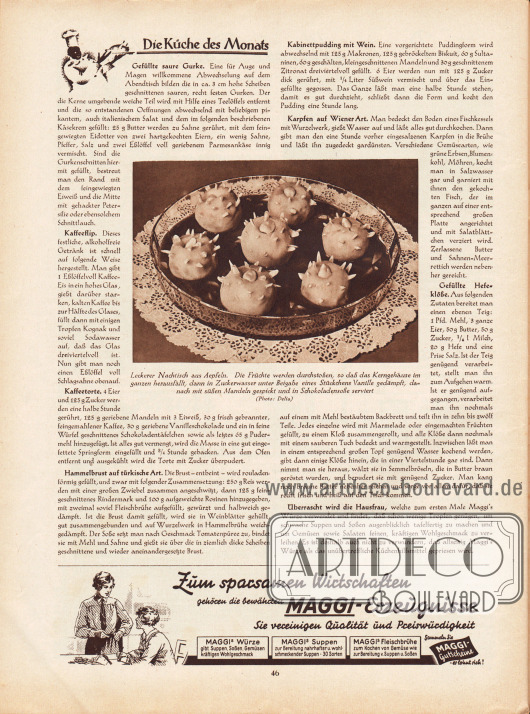 Artikel:
O. V., Die Küche des Monats (Gefüllte saure Gurke, Kaffeeflip, Kaffeetorte, Hammelbrust auf türkische Art, Kabinettpudding mit Wein, Karpfen auf Wiener Art, Gefüllte Hefeklöße)
Das Foto in der Seitenmitte besitzt die Bildunterschrift „Leckerer Nachtisch aus Äpfeln. Die Früchte werden durchstoßen, so daß das Kerngehäuse im ganzen herausfällt, dann in Zuckerwasser unter Beigabe eines Stückchens Vanille gedämpft, danach mit süßen Mandeln gespickt und in Schokoladensoße serviert“.
Foto: Delia.
Werbung:
Maggi-Erzeugnisse.