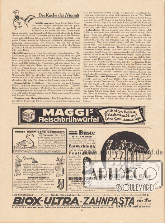 Artikel:
O. V., Die Küche des Monats (Frühlingssuppe, Eierklößchen, Spargelköpfe in Rührei, Gemüse von Mangoldstielen, Aalroulade, Reisauflauf mit Kirschen).
Werbung:
Maggi’s Fleischbrühwürfel enthalten besten Fleischextrakt und feine Gemüseauszüge;
Bezugsquelle für billige böhmische Bettfedern, S. Benisch in Prag XII., Amerika ulice Nr. 26/758, Böhmen;
„Sie wirken älter weil Sie zu stark sind. Schlankheit macht jugendlich und elegant“, Dr. Ernst Richters Frühstücks-Kräutertee, Fabrik pharm. kosm. Präparate „Hermes“, München, S. 70, Güllstraße 7;
„Schöne Büste in 4 – 6 Wochen“, Schröder-Schenke, Berlin W 21, Potsdamer Straße 26 B, Adr. f. Österreich: Wien I. 21, Wollzeile 15, Adr. f. C. S. R.: Bratislava 21, Wagnergasse 5;
„Über 500 Millionen Eier werden jährlich durch Garantol frisch erhalten“, Garantol Eierkonservierungsmittel, Garantol-Gesellschaft m. b. H., Heidenau I;
Biox-Ultra-Zahnpasta und Biox-Mundwasser.