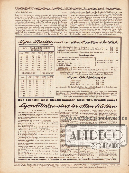 Artikel:
O. V., Neue Schallplatten.
Informationen des Verlages:
Unten befinden sich die Tarife für Lyon Schnittmuster (Großer Schnitt, Kleiner Schnitt Kleinigkeit, Kl. Kleinigkeit, Schnitte nach persönlichem Maß, Abplättmuster sowie Stechpausen) sowie Angaben zu den Normalgrößen für Damen, Mädchen und Knaben.
Darunter befindet sich zudem die Auflistung aller Lyon-Filialen (Verkaufsstellen) im Deutschen Reich und in Groß-Berlin.
Impressum der Illustrierten Modenschau.