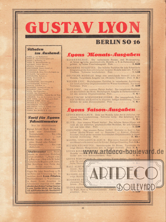 Eigenwerbung und Information des Verlages Gustav Lyon, Berlin SO.
Links befinden sich eine Auflistung sämtlicher Auslandsfilialen in Europa, Amerika, Afrika und Australien sowie die Tarife für Lyon’s Schnittmuster und Abplättmuster.
Lyons Monatsausgaben: Modenschau, Moderne Toiletten, Deutsche Modelle, Wiener Chic, Très Chic, Praktische Schneiderkleider.
Lyons Saison-Ausgaben (halbjährlich): Lyons Modealbum, Elite, Création, Mäntel- und Kostüm-Album, Blusen-Neuheiten, Lyons Kindermoden, Lyons Wäschealbum, Ball-Album, Masken-Album, Moderne Hüte, Lyons Handstickereien.