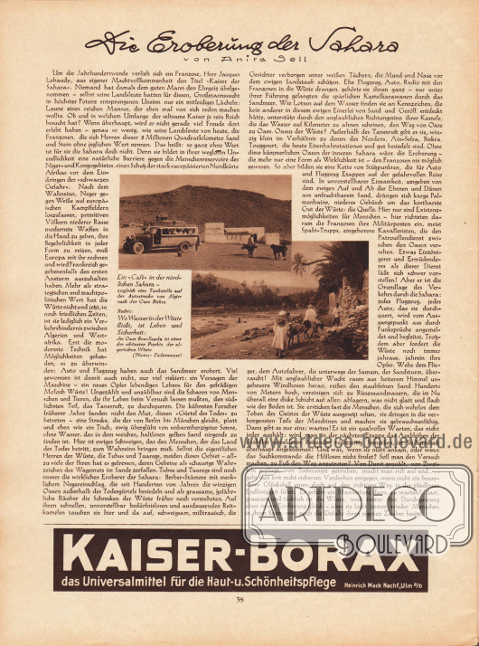 Artikel:
Sell, Anita, Die Eroberung der Sahara.
Dem Artikel sind zwei Fotografien hinzugefügt mit den Bilderklärungen „Ein ‚Cafe’ in der nördlichen Sahara - zugleich eine Tankstelle auf der Autostrecke von Algier nach der Oase Biskra“ sowie „Wo Wasser in der Wüste fließt, ist Leben und Sicherheit: die Oase Bou-Saada ist einer der schönsten Punkte der algerischen Wüste“.
Fotos: Federmeyer.
Werbung:
Kaiser-Borax, das Universalmittel für die Haut- u. Schönheitspflege, Heinrich Mack NachF., Ulm a/D.